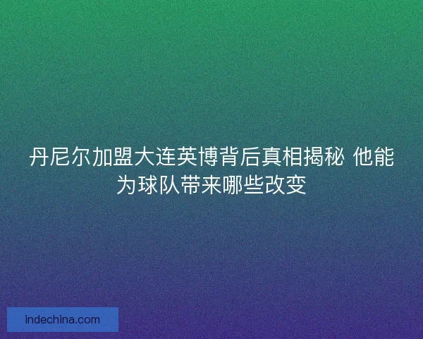 丹尼尔加盟大连英博背后真相揭秘 他能为球队带来哪些改变 丹尼尔加盟大连英博背后真相揭秘 他能为球队带来哪些改变