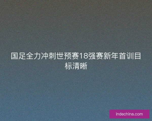 国足全力冲刺世预赛18强赛新年首训目标清晰 国足全力冲刺世预赛18强赛新年首训目标清晰