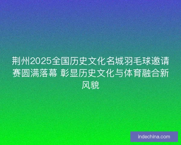 荆州2025全国历史文化名城羽毛球邀请赛圆满落幕 彰显历史文化与体育融合新风貌