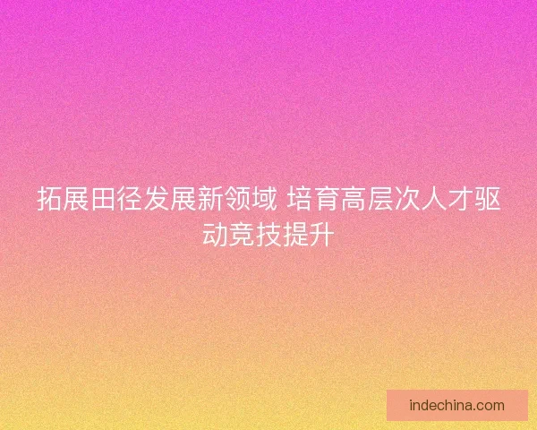 拓展田径发展新领域 培育高层次人才驱动竞技提升 拓展田径发展新领域 培育高层次人才驱动竞技提升