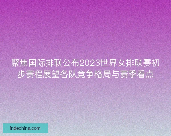 聚焦国际排联公布2023世界女排联赛初步赛程展望各队竞争格局与赛季看点