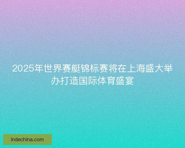 2025年世界赛艇锦标赛将在上海盛大举办打造国际体育盛宴 2025年世界赛艇锦标赛将在上海盛大举办打造国际体育盛宴
