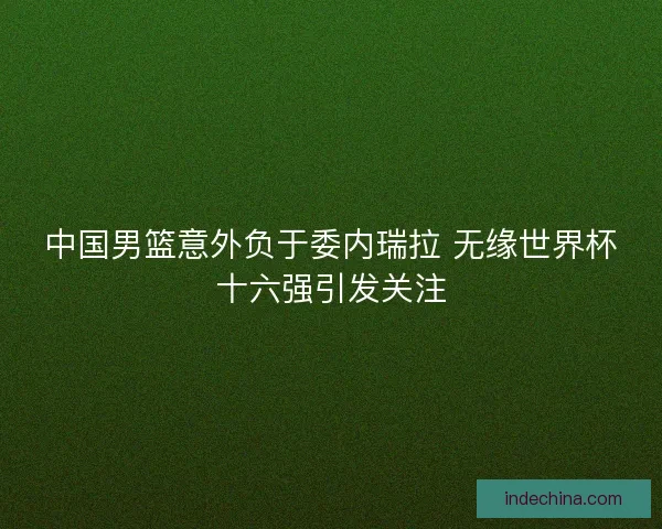 中国男篮意外负于委内瑞拉 无缘世界杯十六强引发关注 中国男篮意外负于委内瑞拉 无缘世界杯十六强引发关注