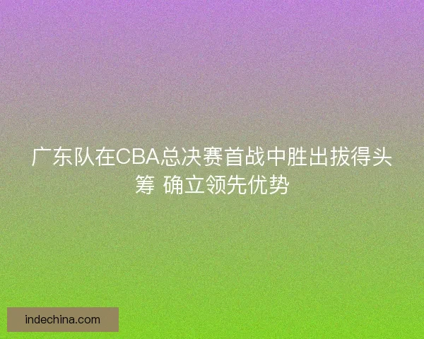 广东队在CBA总决赛首战中胜出拔得头筹 确立领先优势