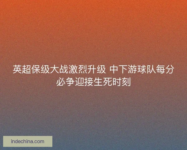 英超保级大战激烈升级 中下游球队每分必争迎接生死时刻 英超保级大战激烈升级 中下游球队每分必争迎接生死时刻