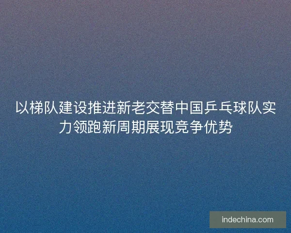 以梯队建设推进新老交替中国乒乓球队实力领跑新周期展现竞争优势
