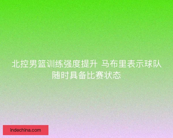 北控男篮训练强度提升 马布里表示球队随时具备比赛状态