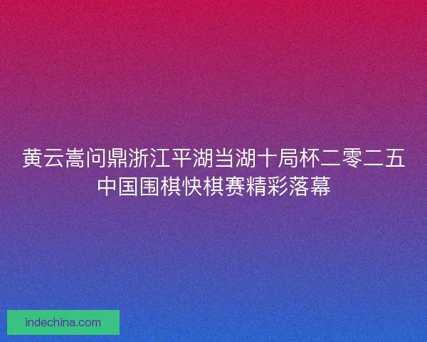 黄云嵩问鼎浙江平湖当湖十局杯二零二五中国围棋快棋赛精彩落幕
