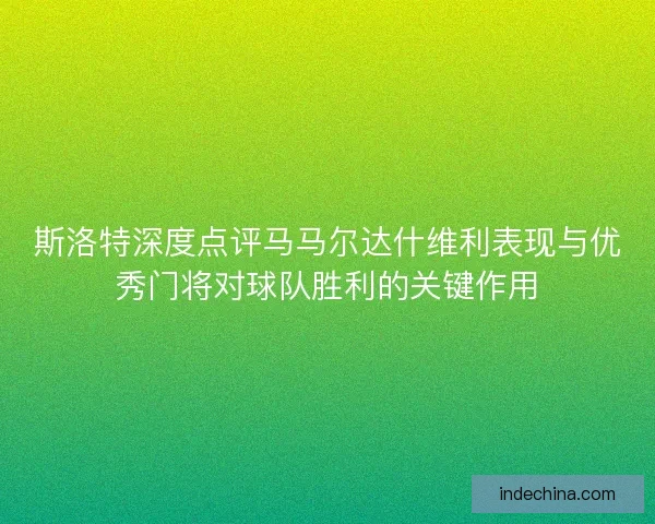斯洛特深度点评马马尔达什维利表现与优秀门将对球队胜利的关键作用