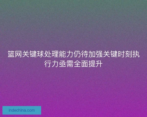 篮网关键球处理能力仍待加强关键时刻执行力亟需全面提升
