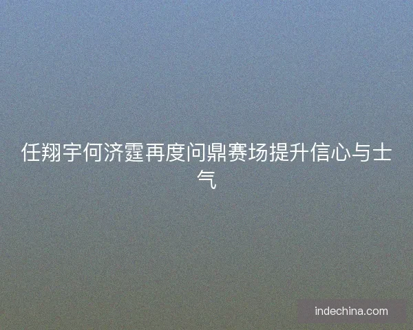 任翔宇何济霆再度问鼎赛场提升信心与士气
