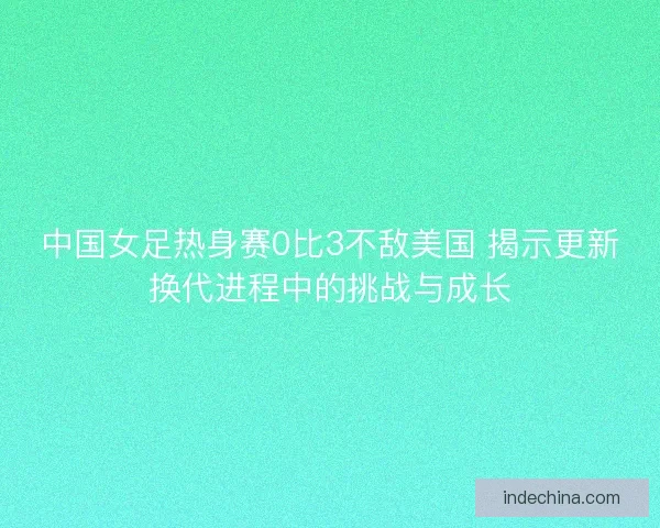 中国女足热身赛0比3不敌美国 揭示更新换代进程中的挑战与成长